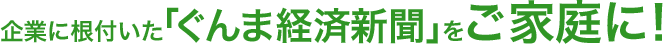 企業に根付いた「ぐんま経済新聞」をご家庭に！